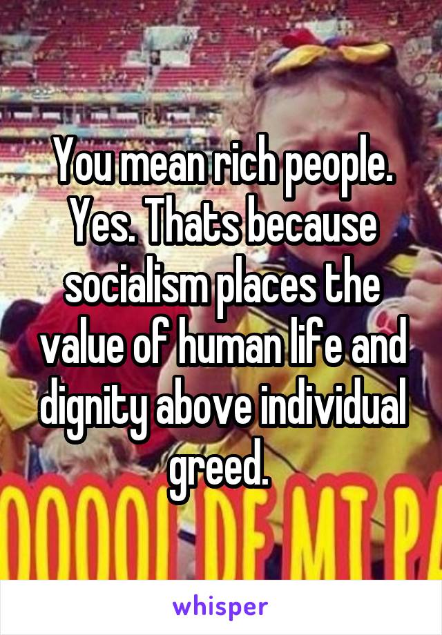 You mean rich people. Yes. Thats because socialism places the value of human life and dignity above individual greed. 