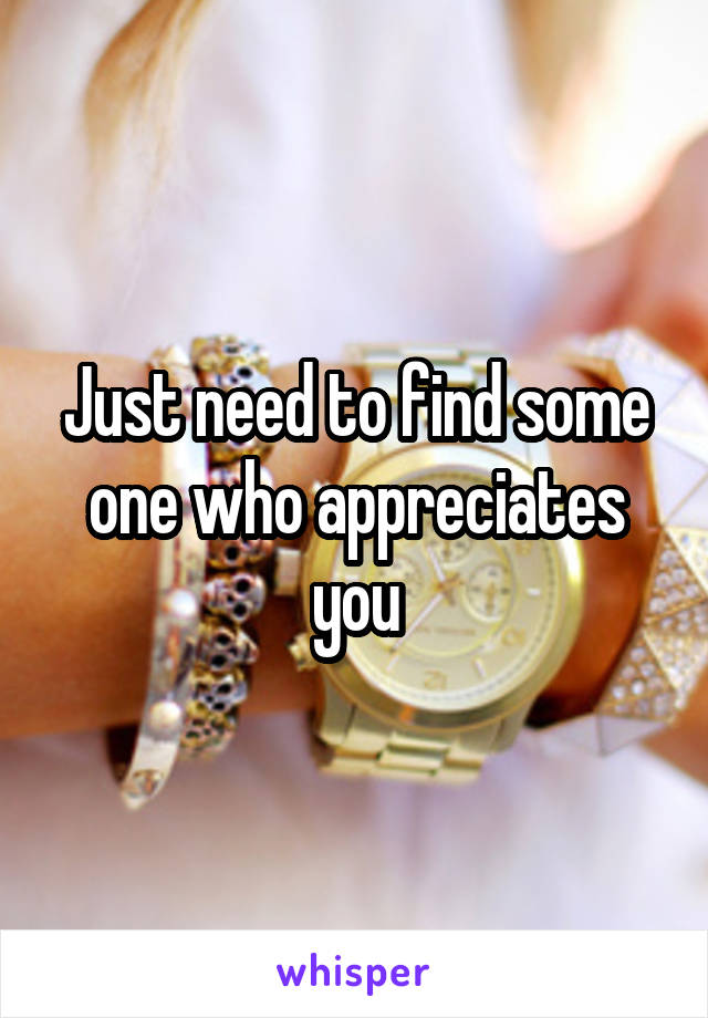 Just need to find some one who appreciates you