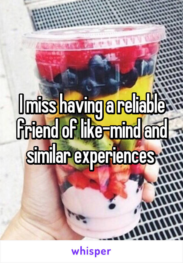 I miss having a reliable friend of like-mind and similar experiences 