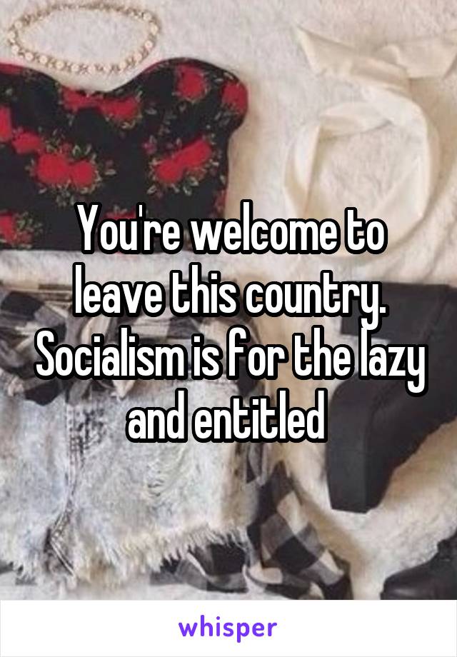 You're welcome to leave this country. Socialism is for the lazy and entitled 