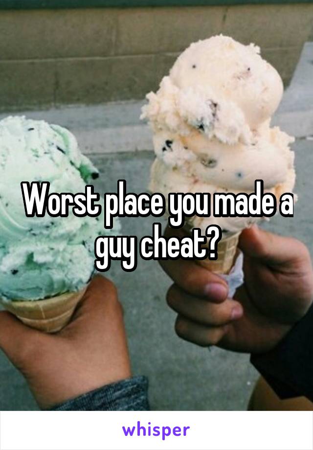 Worst place you made a guy cheat?