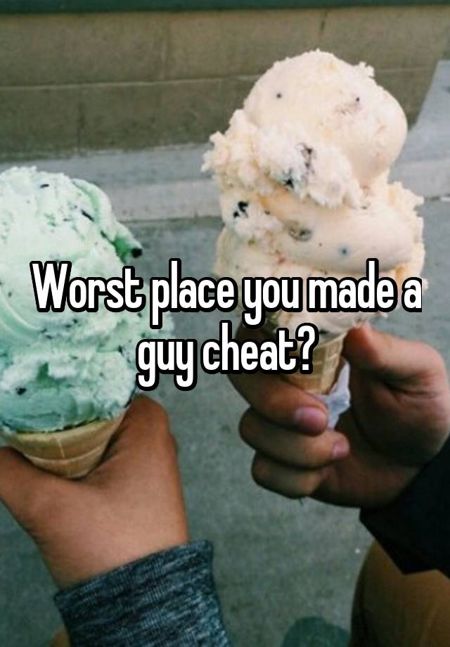 Worst place you made a guy cheat?