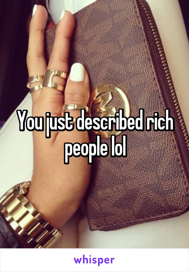 You just described rich people lol