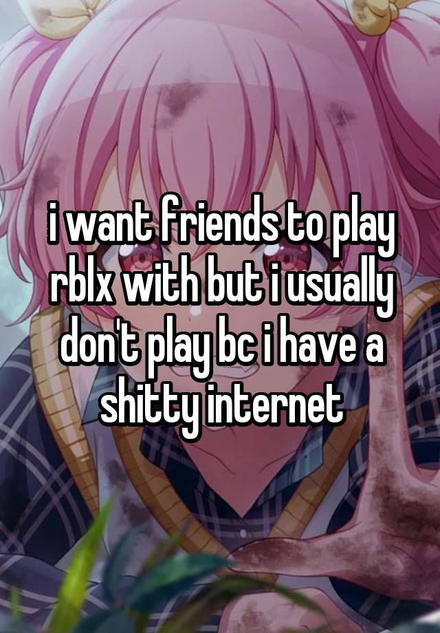 i want friends to play rblx with but i usually don't play bc i have a shitty internet
