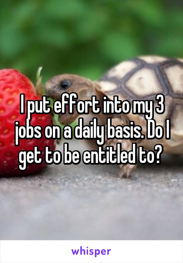 I put effort into my 3 jobs on a daily basis. Do I get to be entitled to? 