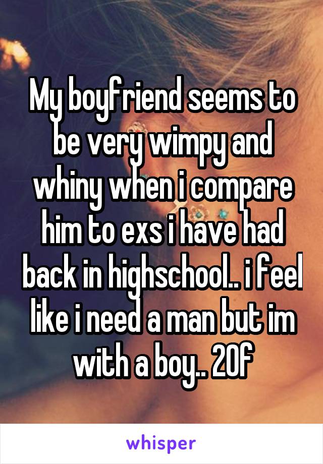 My boyfriend seems to be very wimpy and whiny when i compare him to exs i have had back in highschool.. i feel like i need a man but im with a boy.. 20f