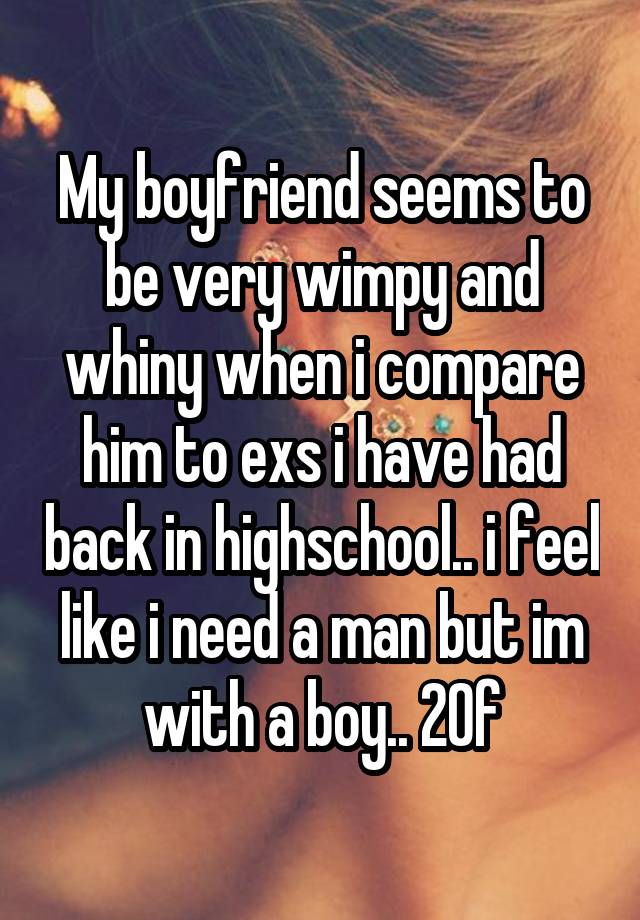 My boyfriend seems to be very wimpy and whiny when i compare him to exs i have had back in highschool.. i feel like i need a man but im with a boy.. 20f