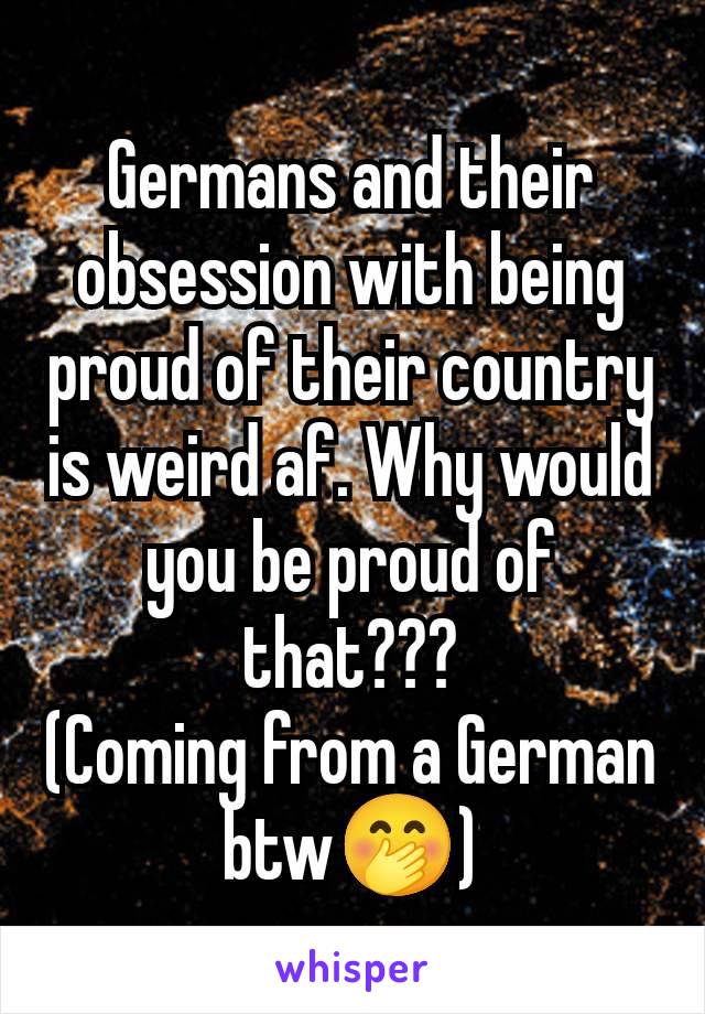 Germans and their obsession with being proud of their country is weird af. Why would you be proud of that???
(Coming from a German btw🤭)