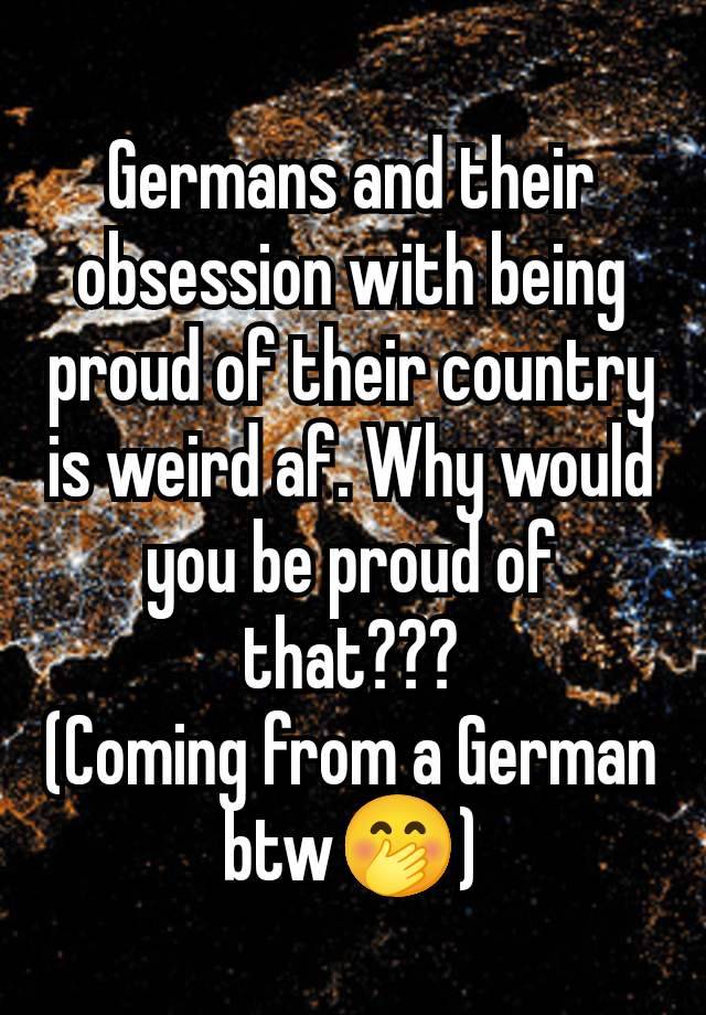 Germans and their obsession with being proud of their country is weird af. Why would you be proud of that???
(Coming from a German btw🤭)