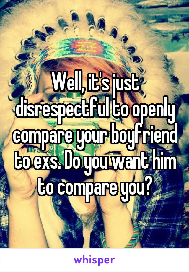 Well, it's just disrespectful to openly compare your boyfriend to exs. Do you want him to compare you?