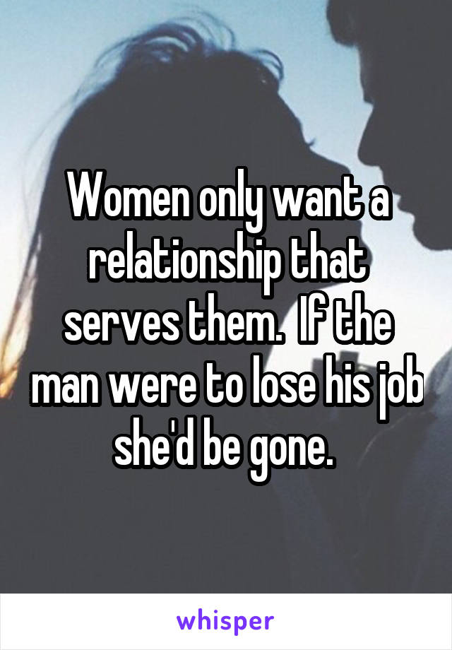 Women only want a relationship that serves them.  If the man were to lose his job she'd be gone. 