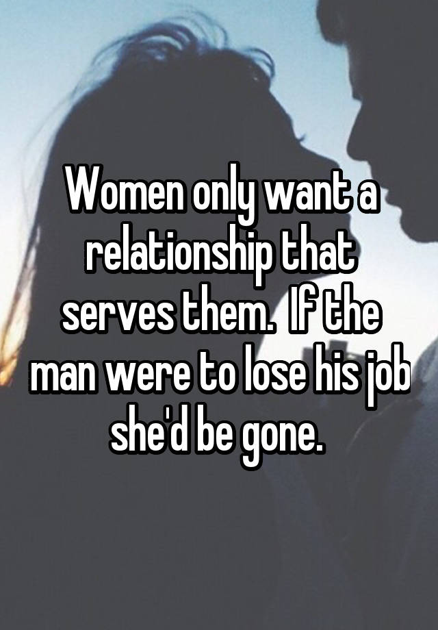 Women only want a relationship that serves them.  If the man were to lose his job she'd be gone. 