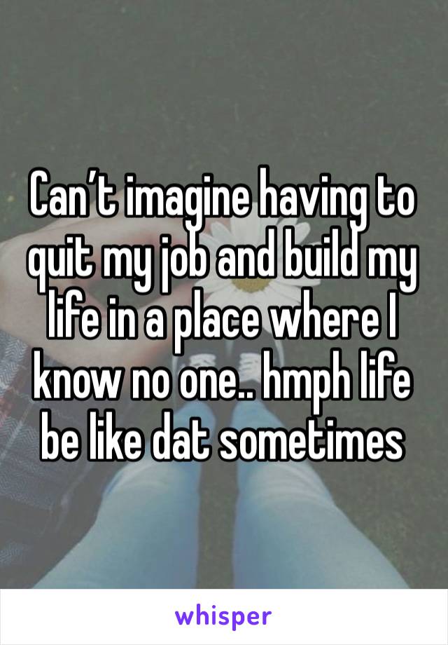 Can’t imagine having to quit my job and build my life in a place where I know no one.. hmph life be like dat sometimes