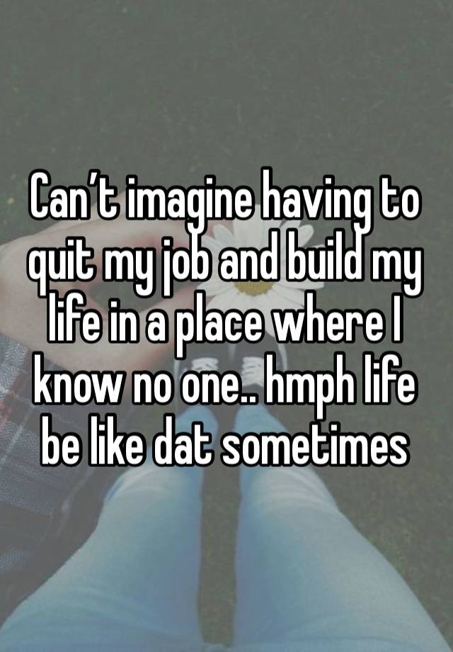 Can’t imagine having to quit my job and build my life in a place where I know no one.. hmph life be like dat sometimes