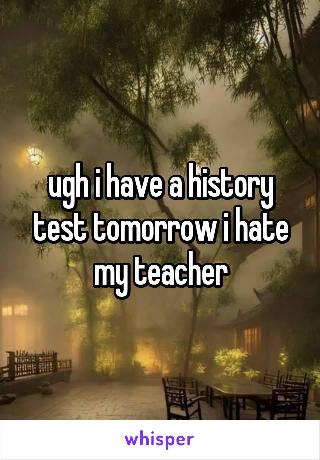 ugh i have a history test tomorrow i hate my teacher