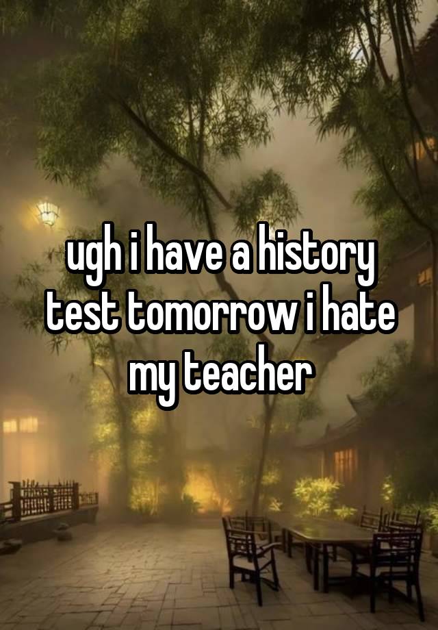 ugh i have a history test tomorrow i hate my teacher