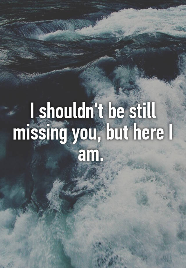 I shouldn't be still missing you, but here I am. 