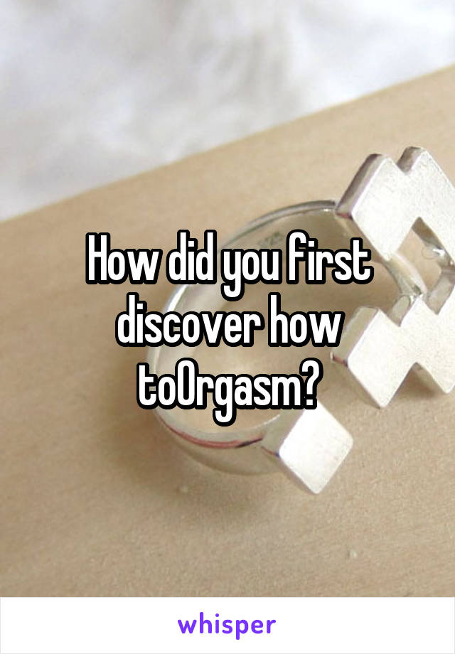 How did you first discover how toOrgasm?