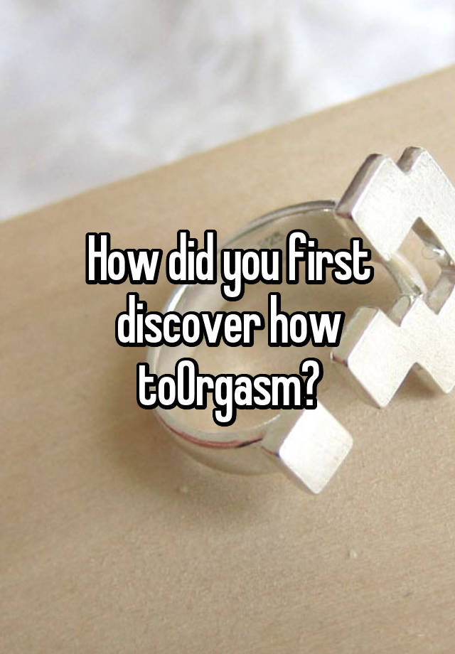 How did you first discover how toOrgasm?