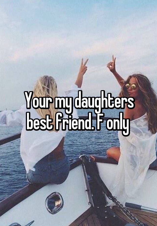 Your my daughters best friend. F only 