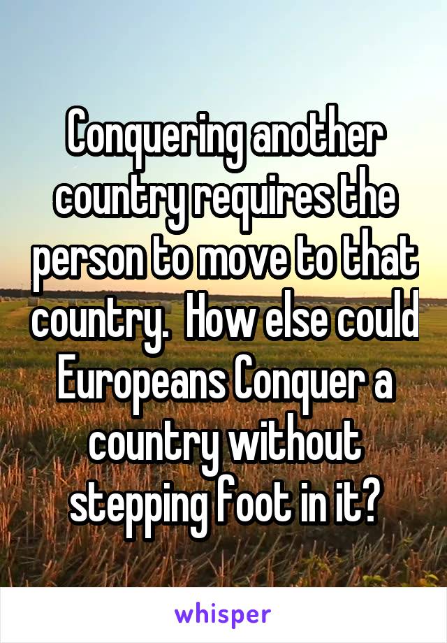 Conquering another country requires the person to move to that country.  How else could Europeans Conquer a country without stepping foot in it?