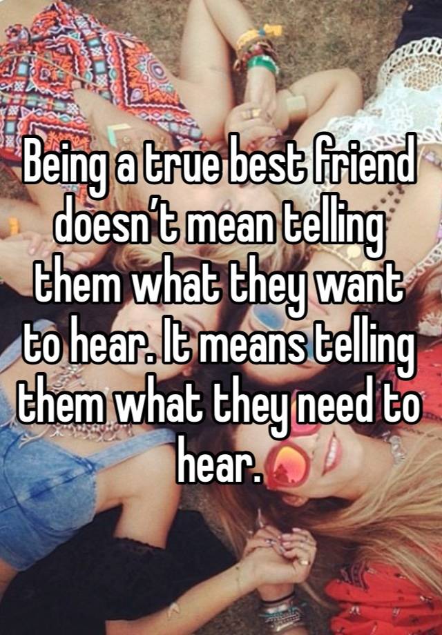 Being a true best friend doesn’t mean telling them what they want to hear. It means telling them what they need to hear. 