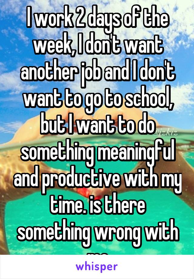 I work 2 days of the week, I don't want another job and I don't want to go to school, but I want to do something meaningful and productive with my time. is there something wrong with me