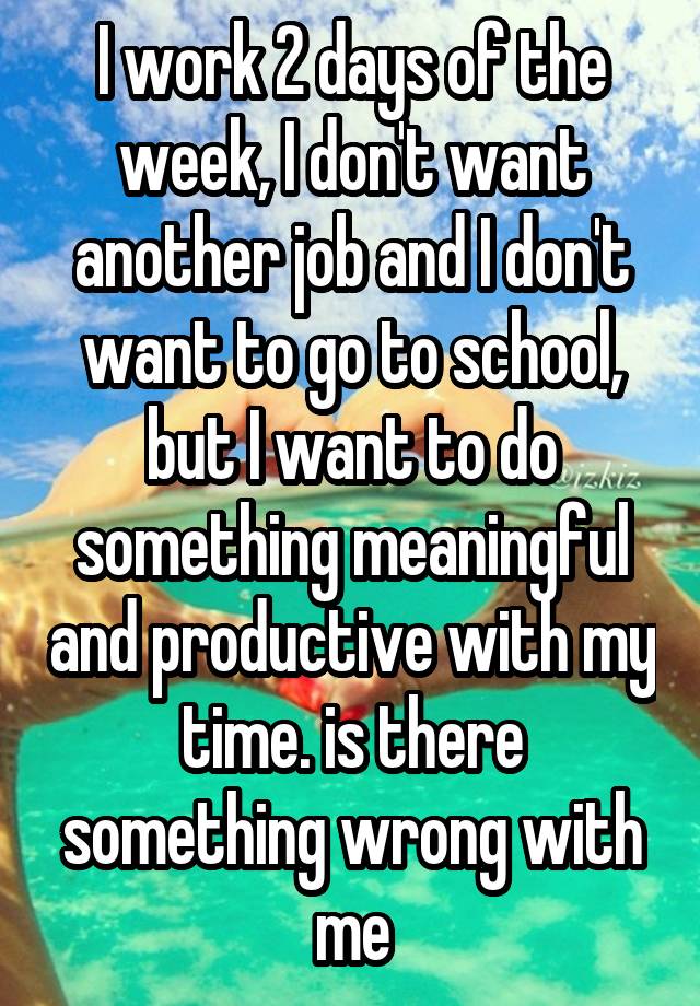 I work 2 days of the week, I don't want another job and I don't want to go to school, but I want to do something meaningful and productive with my time. is there something wrong with me