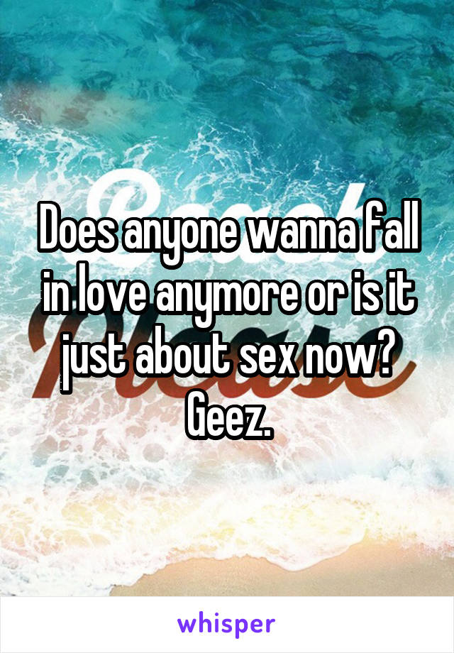 Does anyone wanna fall in love anymore or is it just about sex now? Geez.