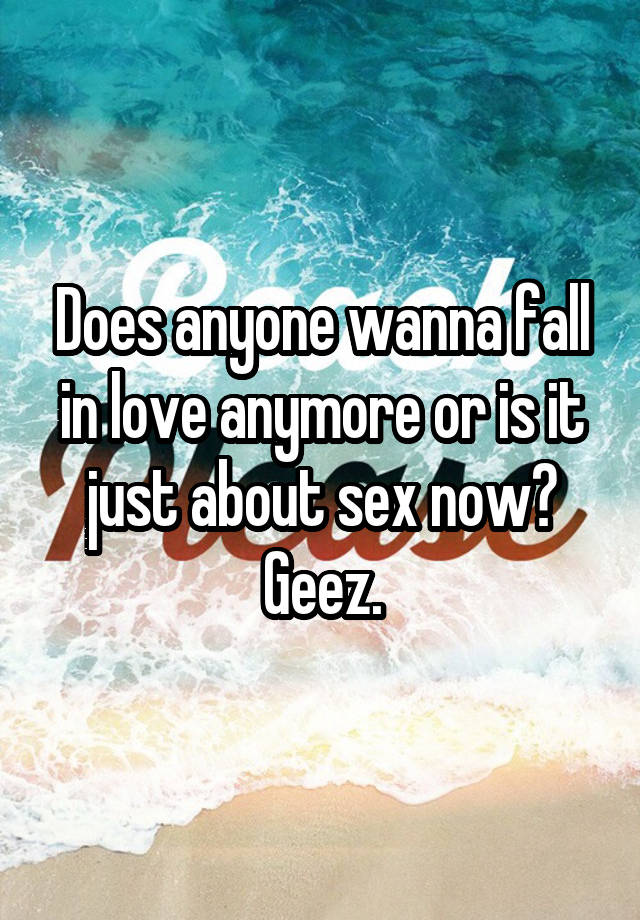 Does anyone wanna fall in love anymore or is it just about sex now? Geez.