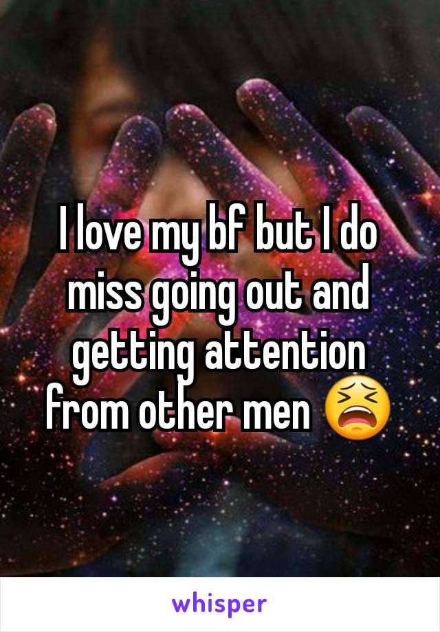 I love my bf but I do miss going out and getting attention from other men 😫