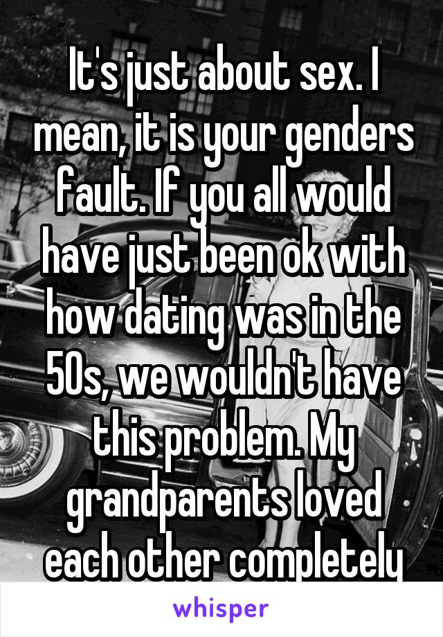 It's just about sex. I mean, it is your genders fault. If you all would have just been ok with how dating was in the 50s, we wouldn't have this problem. My grandparents loved each other completely