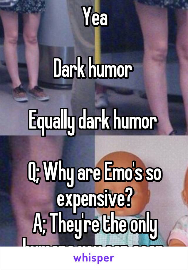 Yea

Dark humor 

Equally dark humor 

Q; Why are Emo's so expensive?
A; They're the only humans you can scan.