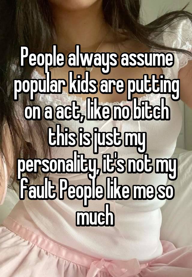 People always assume popular kids are putting on a act, like no bitch this is just my personality, it's not my fault People like me so much 
