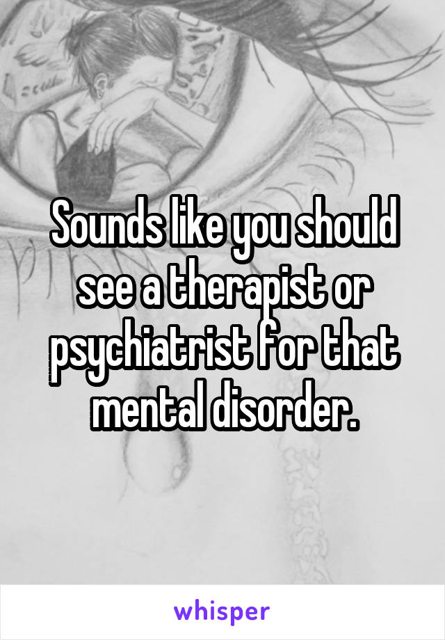 Sounds like you should see a therapist or psychiatrist for that mental disorder.