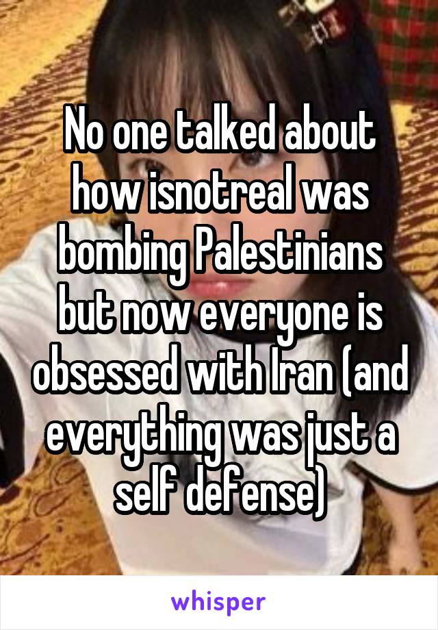 No one talked about how isnotreal was bombing Palestinians but now everyone is obsessed with Iran (and everything was just a self defense)