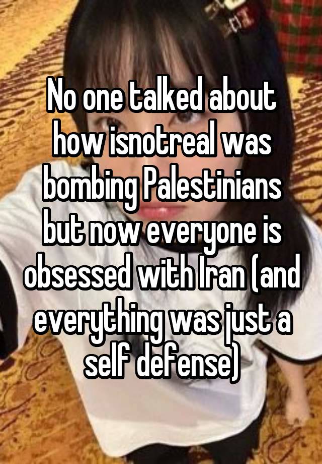 No one talked about how isnotreal was bombing Palestinians but now everyone is obsessed with Iran (and everything was just a self defense)