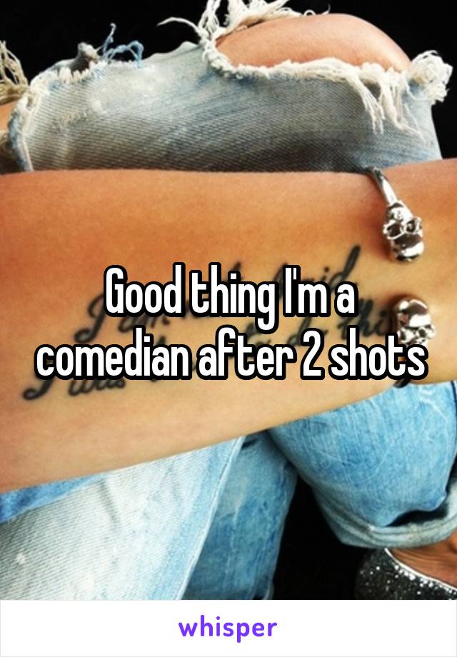 Good thing I'm a comedian after 2 shots