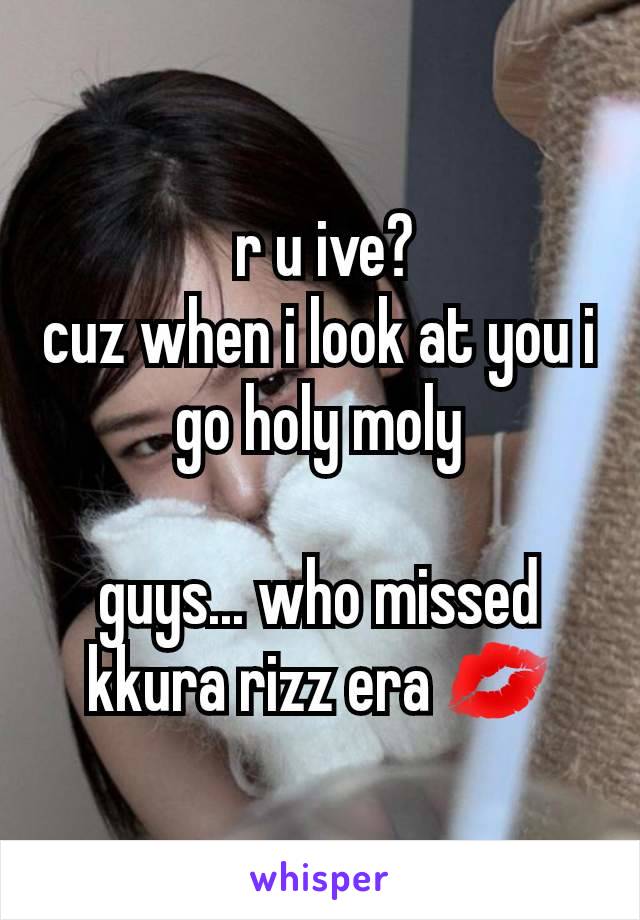  r u ive?
cuz when i look at you i go holy moly

guys... who missed kkura rizz era 💋