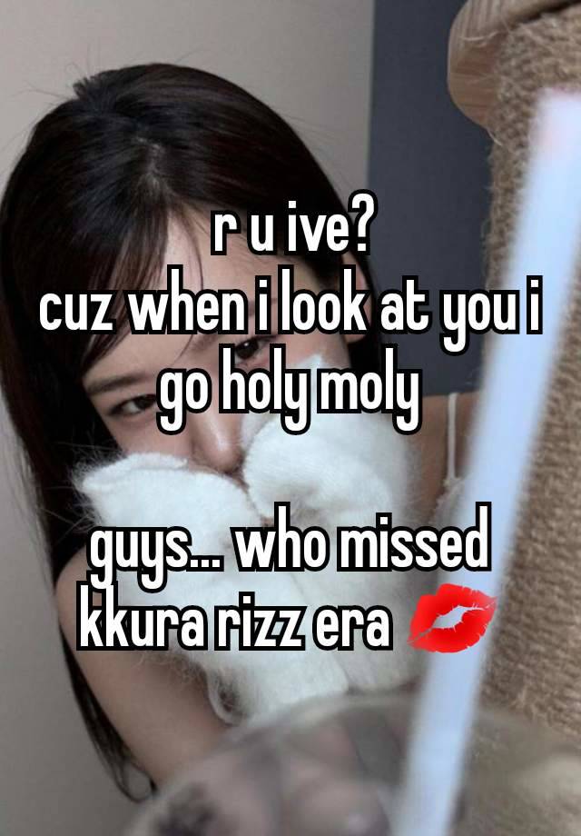  r u ive?
cuz when i look at you i go holy moly

guys... who missed kkura rizz era 💋