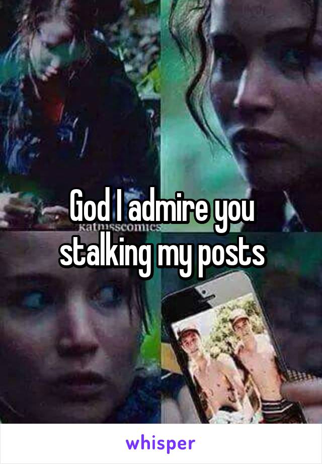 God I admire you stalking my posts