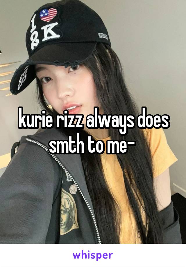 kurie rizz always does smth to me- 