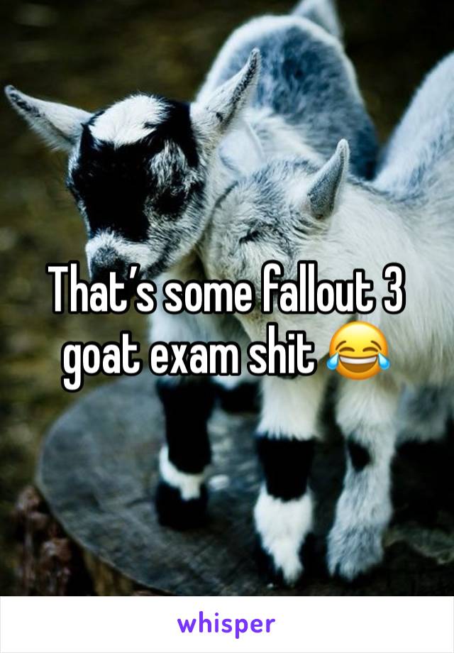 That’s some fallout 3 goat exam shit 😂 