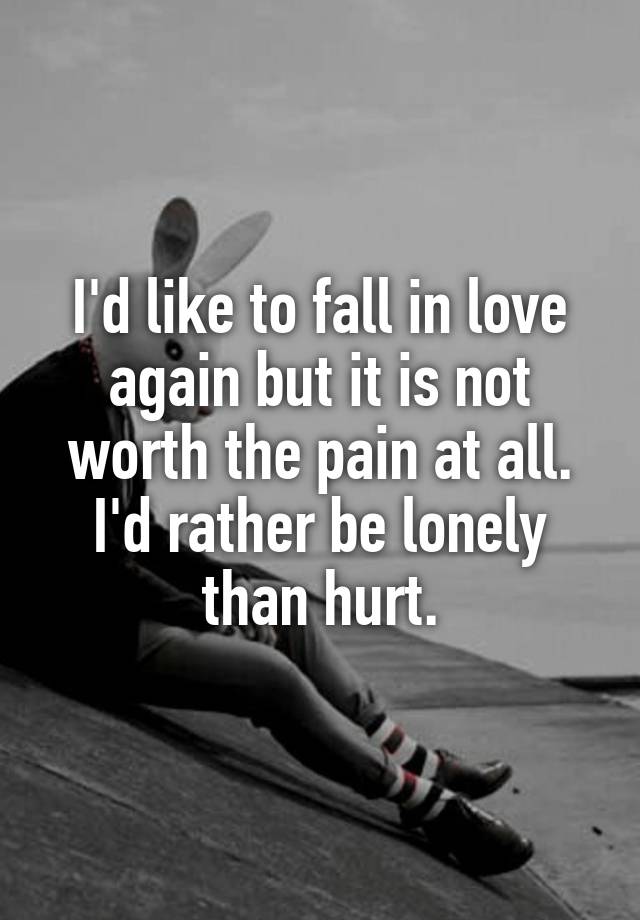 I'd like to fall in love again but it is not worth the pain at all. I'd rather be lonely than hurt.