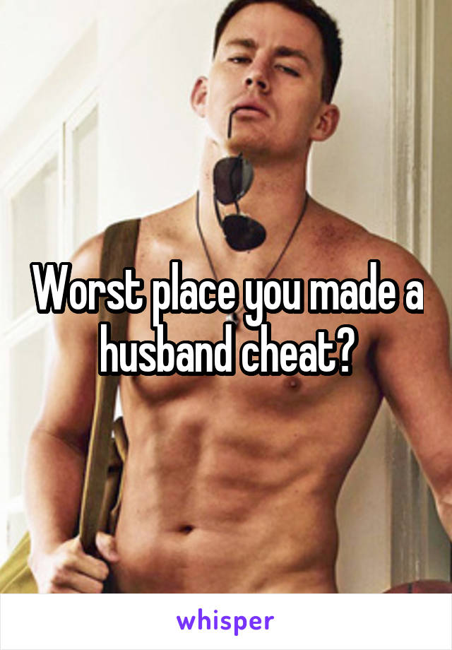 Worst place you made a husband cheat?