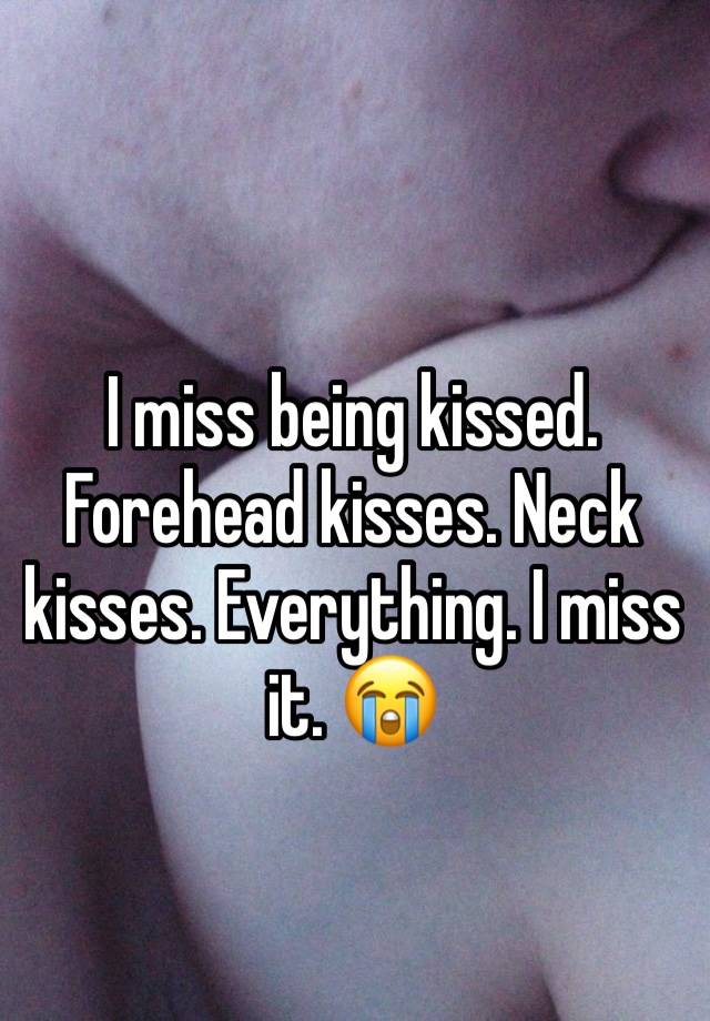 I miss being kissed. Forehead kisses. Neck kisses. Everything. I miss it. 😭