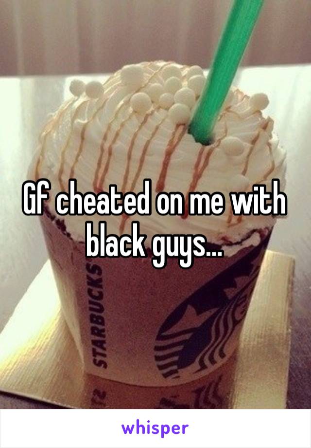 Gf cheated on me with black guys…