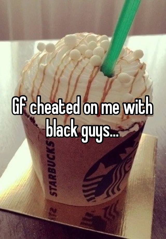 Gf cheated on me with black guys…