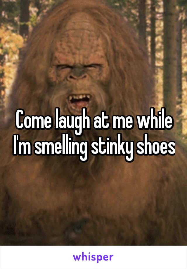 Come laugh at me while I'm smelling stinky shoes