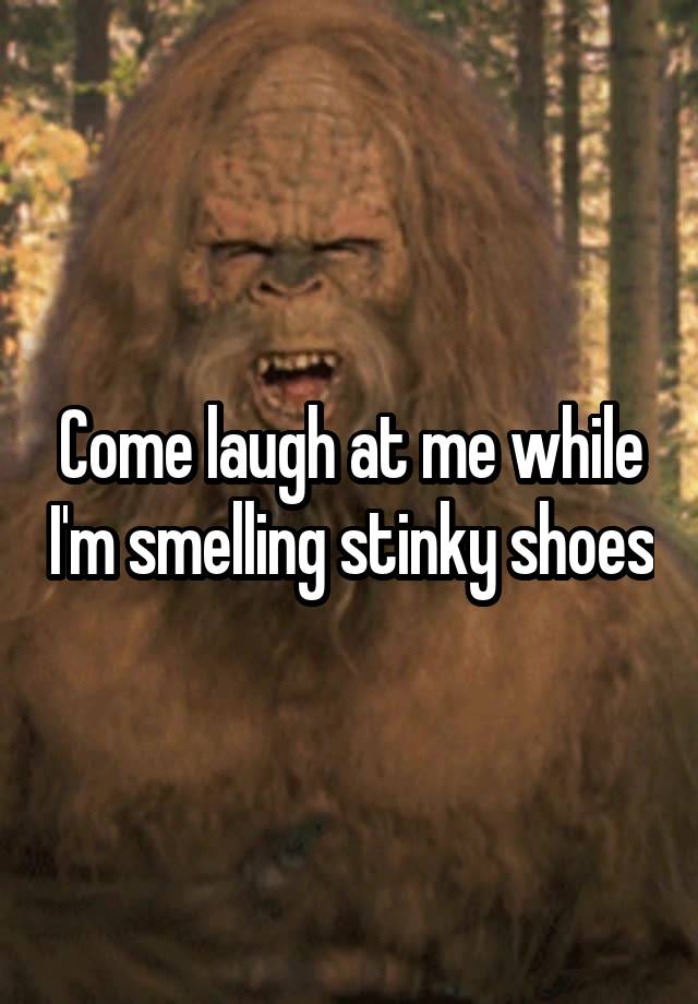 Come laugh at me while I'm smelling stinky shoes